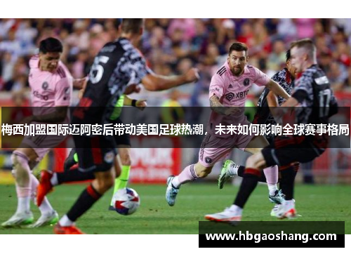 梅西加盟国际迈阿密后带动美国足球热潮，未来如何影响全球赛事格局
