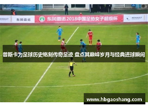 普斯卡为足球历史铭刻传奇足迹 盘点其巅峰岁月与经典进球瞬间