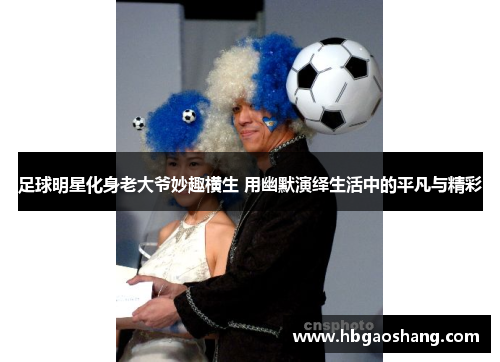 足球明星化身老大爷妙趣横生 用幽默演绎生活中的平凡与精彩