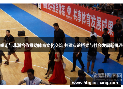 姚明与非洲合作推动体育文化交流 共建友谊桥梁与社会发展新机遇