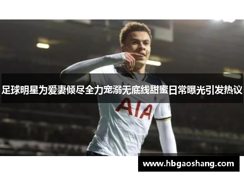 足球明星为爱妻倾尽全力宠溺无底线甜蜜日常曝光引发热议