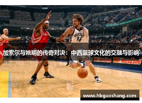 加索尔与姚明的传奇对决：中西篮球文化的交融与影响